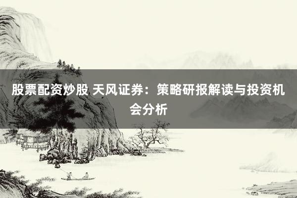 股票配资炒股 天风证券：策略研报解读与投资机会分析