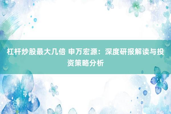 杠杆炒股最大几倍 申万宏源：深度研报解读与投资策略分析