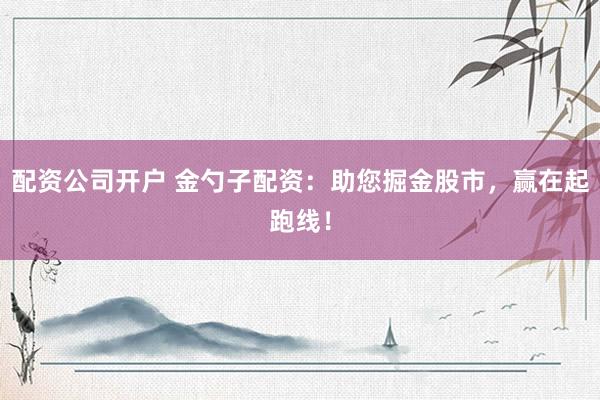 配资公司开户 金勺子配资：助您掘金股市，赢在起跑线！