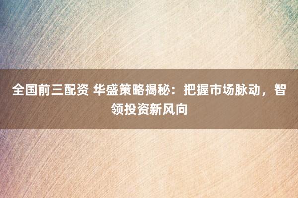 全国前三配资 华盛策略揭秘：把握市场脉动，智领投资新风向