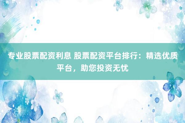 专业股票配资利息 股票配资平台排行：精选优质平台，助您投资无忧