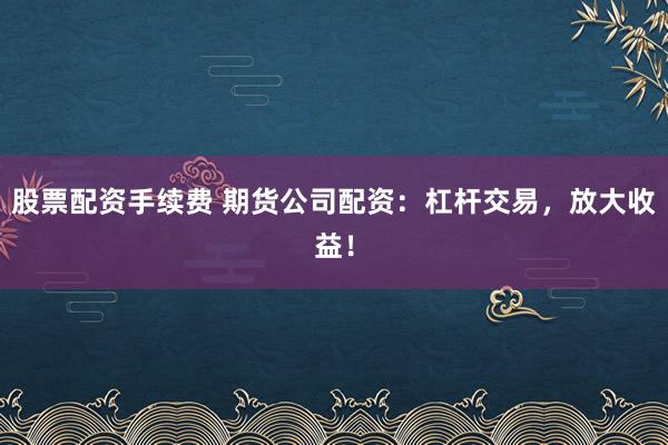 股票配资手续费 期货公司配资：杠杆交易，放大收益！