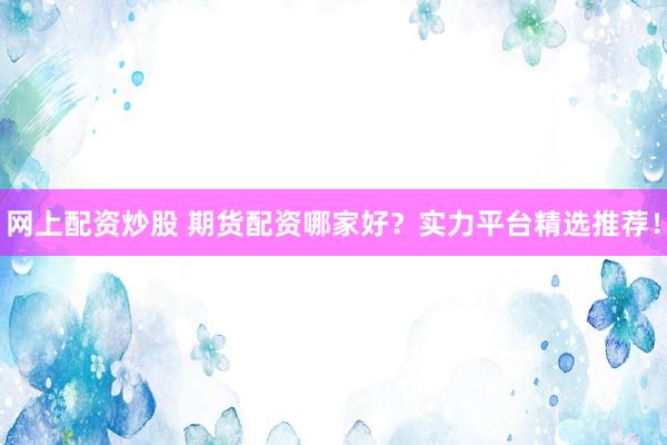 网上配资炒股 期货配资哪家好？实力平台精选推荐！