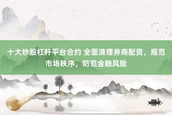 十大炒股杠杆平台合约 全面清理券商配资，规范市场秩序，防范金融风险
