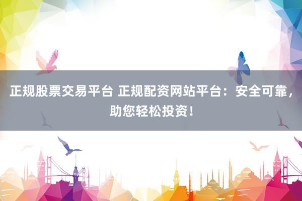 正规股票交易平台 正规配资网站平台：安全可靠，助您轻松投资！