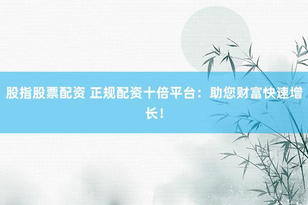 股指股票配资 正规配资十倍平台：助您财富快速增长！