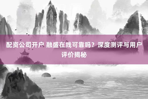 配资公司开户 融盛在线可靠吗？深度测评与用户评价揭秘
