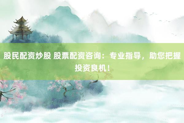 股民配资炒股 股票配资咨询：专业指导，助您把握投资良机！