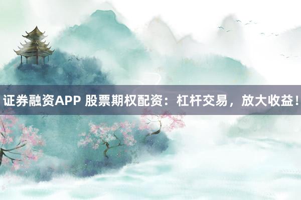 证券融资APP 股票期权配资：杠杆交易，放大收益！