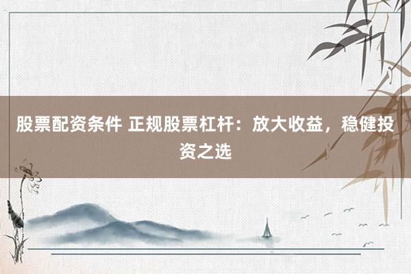 股票配资条件 正规股票杠杆：放大收益，稳健投资之选