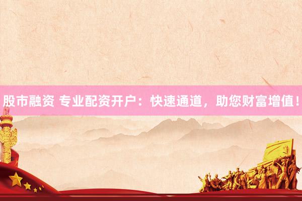 股市融资 专业配资开户：快速通道，助您财富增值！