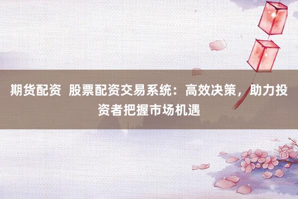 期货配资  股票配资交易系统：高效决策，助力投资者把握市场机遇