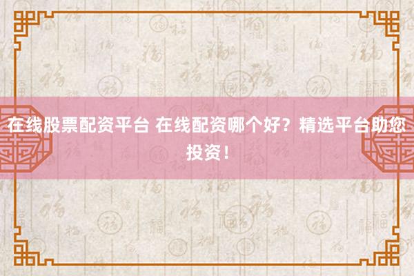 在线股票配资平台 在线配资哪个好？精选平台助您投资！