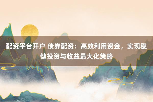 配资平台开户 债券配资：高效利用资金，实现稳健投资与收益最大化策略