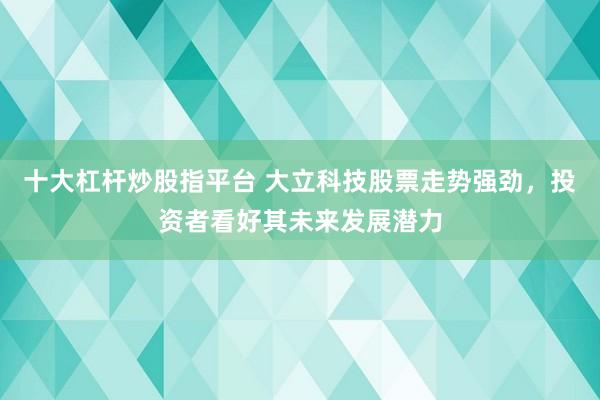 十大杠杆炒股指平台 大立科技股票走势强劲，投资者看好其未来发展潜力