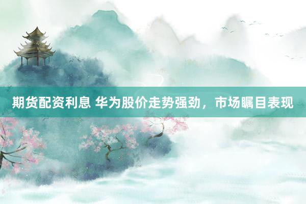 期货配资利息 华为股价走势强劲，市场瞩目表现