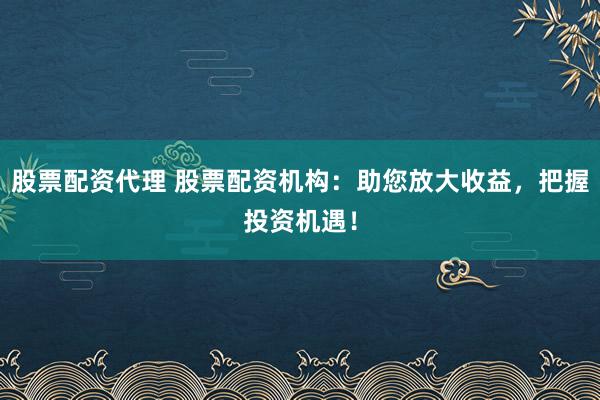 股票配资代理 股票配资机构：助您放大收益，把握投资机遇！