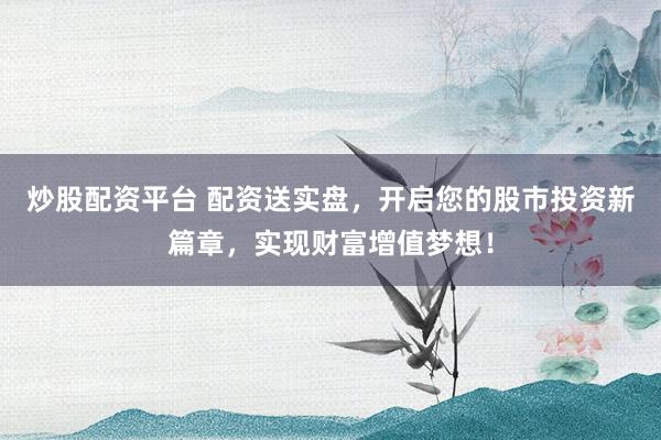 炒股配资平台 配资送实盘，开启您的股市投资新篇章，实现财富增值梦想！