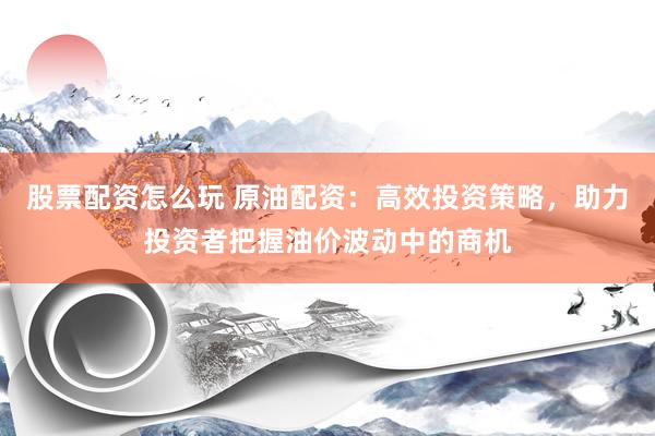 股票配资怎么玩 原油配资：高效投资策略，助力投资者把握油价波动中的商机
