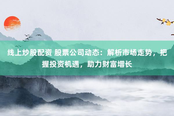 线上炒股配资 股票公司动态：解析市场走势，把握投资机遇，助力财富增长