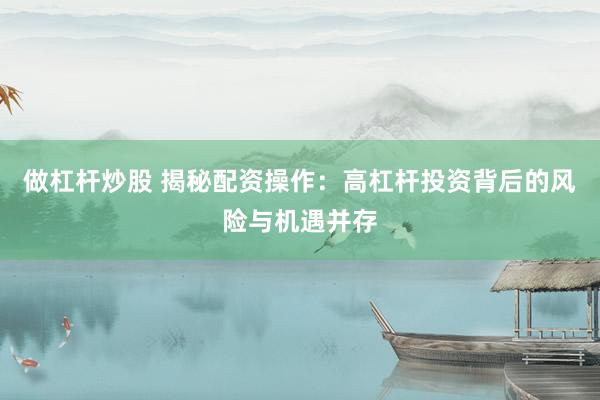 做杠杆炒股 揭秘配资操作：高杠杆投资背后的风险与机遇并存