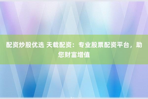 配资炒股优选 天载配资：专业股票配资平台，助您财富增值