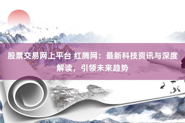 股票交易网上平台 红腾网：最新科技资讯与深度解读，引领未来趋势
