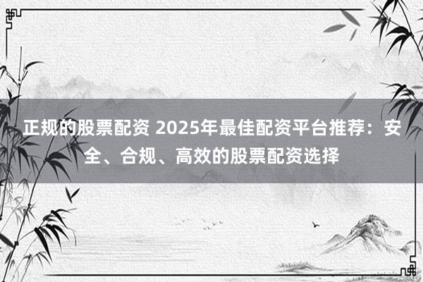 正规的股票配资 2025年最佳配资平台推荐：安全、合规、高效的股票配资选择
