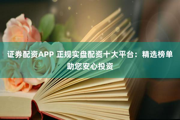 证券配资APP 正规实盘配资十大平台：精选榜单助您安心投资