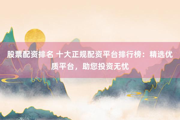 股票配资排名 十大正规配资平台排行榜：精选优质平台，助您投资无忧