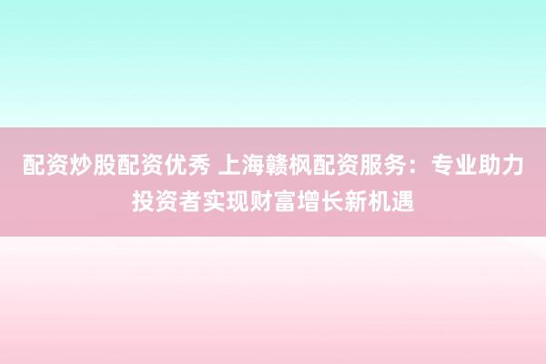 配资炒股配资优秀 上海赣枫配资服务：专业助力投资者实现财富增长新机遇