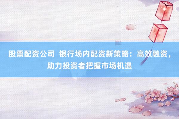 股票配资公司  银行场内配资新策略：高效融资，助力投资者把握市场机遇
