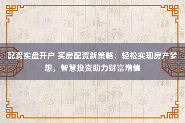 配资实盘开户 买房配资新策略：轻松实现房产梦想，智慧投资助力财富增值