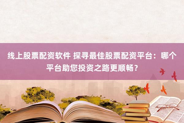 线上股票配资软件 探寻最佳股票配资平台：哪个平台助您投资之路更顺畅？