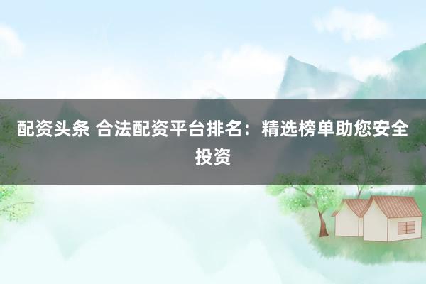 配资头条 合法配资平台排名：精选榜单助您安全投资