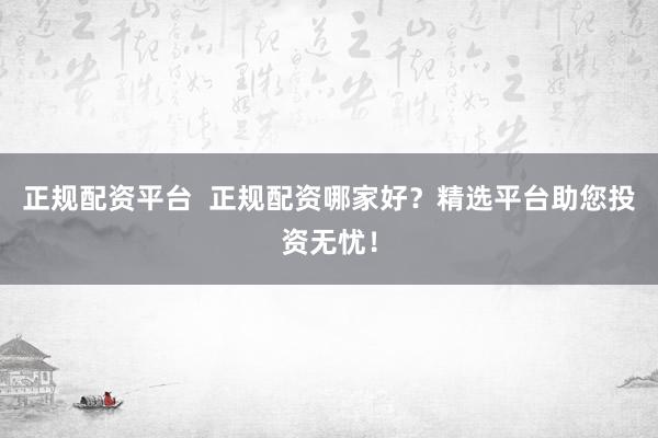 正规配资平台  正规配资哪家好？精选平台助您投资无忧！