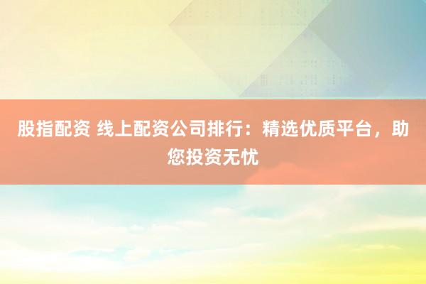 股指配资 线上配资公司排行：精选优质平台，助您投资无忧