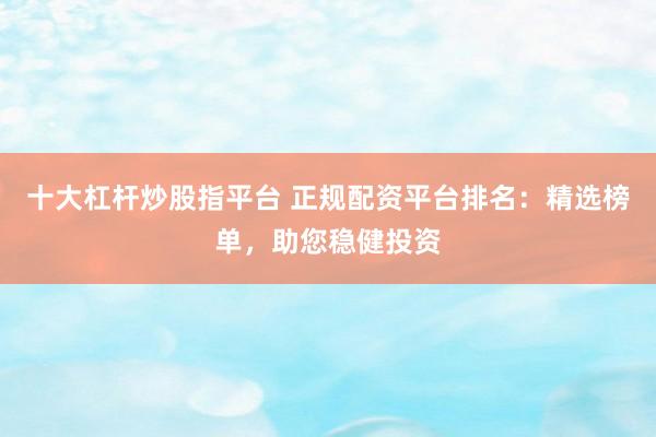 十大杠杆炒股指平台 正规配资平台排名：精选榜单，助您稳健投资