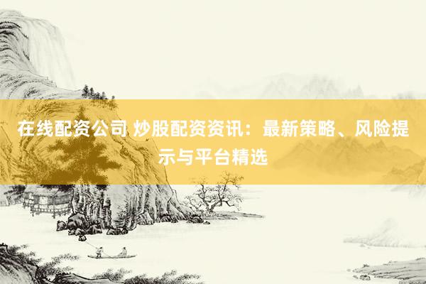 在线配资公司 炒股配资资讯：最新策略、风险提示与平台精选