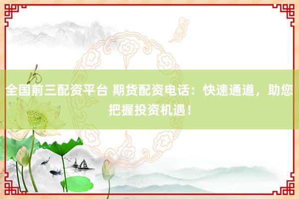 全国前三配资平台 期货配资电话：快速通道，助您把握投资机遇！