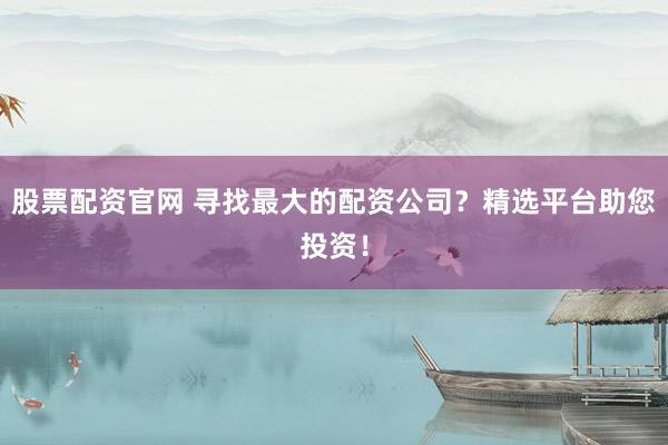 股票配资官网 寻找最大的配资公司？精选平台助您投资！