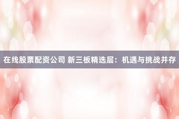 在线股票配资公司 新三板精选层：机遇与挑战并存