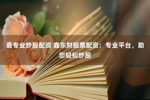 最专业炒股配资 鑫东财股票配资：专业平台，助您轻松炒股