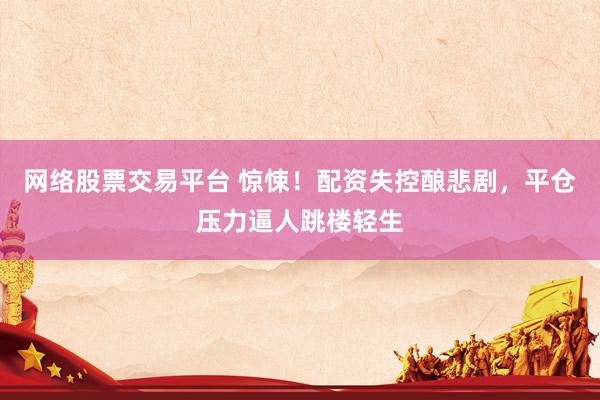 网络股票交易平台 惊悚！配资失控酿悲剧，平仓压力逼人跳楼轻生