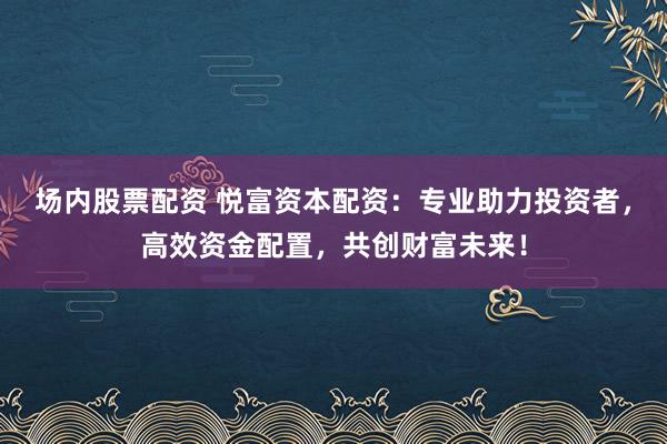 场内股票配资 悦富资本配资：专业助力投资者，高效资金配置，共创财富未来！