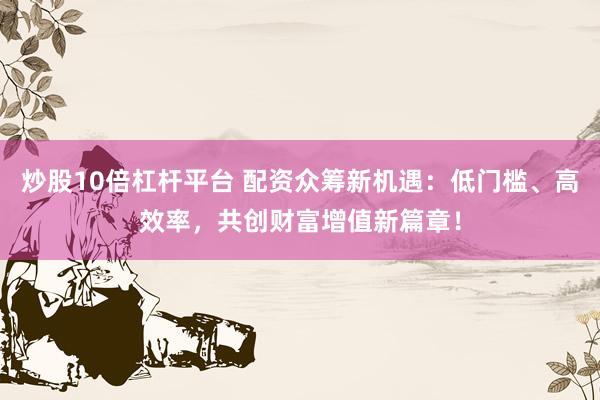 炒股10倍杠杆平台 配资众筹新机遇：低门槛、高效率，共创财富增值新篇章！