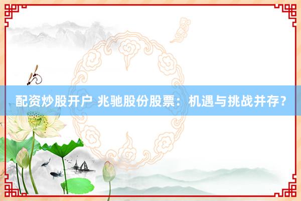 配资炒股开户 兆驰股份股票：机遇与挑战并存？