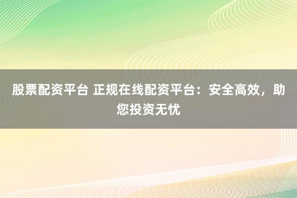股票配资平台 正规在线配资平台：安全高效，助您投资无忧