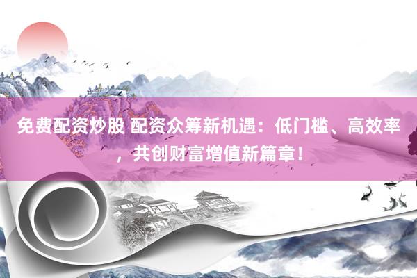 免费配资炒股 配资众筹新机遇：低门槛、高效率，共创财富增值新篇章！