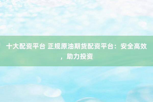 十大配资平台 正规原油期货配资平台：安全高效，助力投资